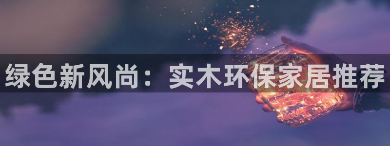 杏耀代理主管qq：绿色新风尚：实木环保家居推荐